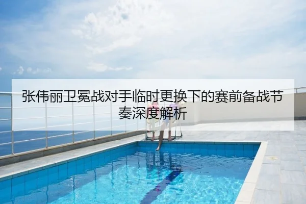 张伟丽卫冕战对手临时更换下的赛前备战节奏深度解析
