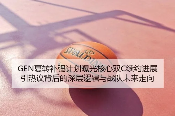 GEN夏转补强计划曝光核心双C续约进展引热议背后的深层逻辑与战队未来走向
